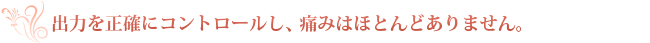 出力を正確にコントロールし、痛みはほとんどありません。